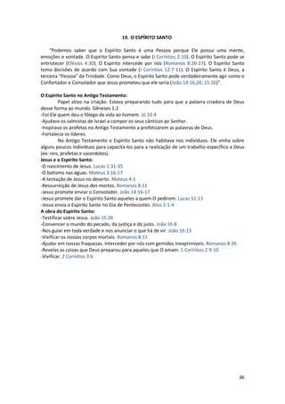 36
19. O ESPÍRITO SANTO
“Podemos saber que o Espírito Santo é uma Pessoa porque Ele possui uma mente,
emoções e vontade. O Espírito Santo pensa e sabe (I Coríntios 2:10). O Espírito Santo pode se
entristecer (Efésios 4:30). O Espírito intercede por nós (Romanos 8:26-27). O Espírito Santo
toma decisões de acordo com Sua vontade (I Coríntios 12:7-11). O Espírito Santo é Deus, a
terceira “Pessoa” da Trindade. Como Deus, o Espírito Santo pode verdadeiramente agir como o
Confortador e Consolador que Jesus prometeu que ele seria (João 14:16,26; 15:26)”.
O Espírito Santo no Antigo Testamento:
Papel ativo na criação. Estava preparando tudo para que a palavra criadora de Deus
desse forma ao mundo. Gêneses 1:2
-Foi Ele quem deu o fôlego de vida ao homem. Jó 33:4
-Ajudava os salmistas de Israel a compor os seus cânticos ao Senhor.
-Inspirava os profetas no Antigo Testamento a profetizarem as palavras de Deus.
-Fortalecia os líderes.
No Antigo Testamento o Espírito Santo não habitava nos indivíduos. Ele vinha sobre
alguns poucos indivíduos para capacita-los para a realização de um trabalho específico a Deus
(ex: reis, profetas e sacerdotes).
Jesus e o Espírito Santo:
-O nascimento de Jesus. Lucas 1:31-35
-O batismo nas águas. Mateus 3:16-17
-A tentação de Jesus no deserto. Mateus 4:1
-Ressurreição de Jesus dos mortos. Romanos 8:11
-Jesus promete enviar o Consolador. João 14:16-17
-Jesus promete dar o Espírito Santo aqueles a quem O pedirem. Lucas 11:13
-Jesus envia o Espírito Santo no Dia de Pentecostes. Atos 2:1-4
A obra do Espírito Santo:
-Testificar sobre Jesus. João 15:26
-Convencer o mundo do pecado, da justiça e do juízo. João 16:8
-Nos guiar em toda verdade e nos anunciar o que há de vir. João 16:13
-Vivificar os nossos corpos mortais. Romanos 8:11
-Ajudar em nossas fraquezas. Interceder por nós com gemidos inexprimíveis. Romanos 8:26
-Revelas as coisas que Deus preparou para aqueles que O amam. 1 Coríntios 2:9-10
-Vivificar. 2 Coríntios 3:6
 
