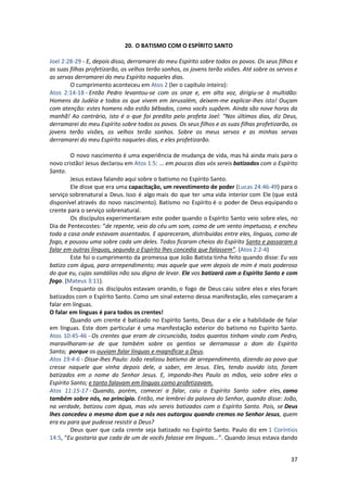 37
20. O BATISMO COM O ESPÍRITO SANTO
Joel 2:28-29 - E, depois disso, derramarei do meu Espírito sobre todos os povos. Os seus filhos e
as suas filhas profetizarão, os velhos terão sonhos, os jovens terão visões. Até sobre os servos e
as servas derramarei do meu Espírito naqueles dias.
O cumprimento aconteceu em Atos 2 (ler o capítulo inteiro):
Atos 2:14-18 - Então Pedro levantou-se com os onze e, em alta voz, dirigiu-se à multidão:
Homens da Judéia e todos os que vivem em Jerusalém, deixem-me explicar-lhes isto! Ouçam
com atenção: estes homens não estão bêbados, como vocês supõem. Ainda são nove horas da
manhã! Ao contrário, isto é o que foi predito pelo profeta Joel: “Nos últimos dias, diz Deus,
derramarei do meu Espírito sobre todos os povos. Os seus filhos e as suas filhas profetizarão, os
jovens terão visões, os velhos terão sonhos. Sobre os meus servos e as minhas servas
derramarei do meu Espírito naqueles dias, e eles profetizarão.
O novo nascimento é uma experiência de mudança de vida, mas há ainda mais para o
novo cristão! Jesus declarou em Atos 1:5: ... em poucos dias vós sereis batizados com o Espírito
Santo.
Jesus estava falando aqui sobre o batismo no Espírito Santo.
Ele disse que era uma capacitação, um revestimento de poder (Lucas 24:46-49) para o
serviço sobrenatural a Deus. Isso é algo mais do que ter uma vida interior com Ele (que está
disponível através do novo nascimento). Batismo no Espírito é o poder de Deus equipando o
crente para o serviço sobrenatural.
Os discípulos experimentaram este poder quando o Espírito Santo veio sobre eles, no
Dia de Pentecostes: “de repente, veio do céu um som, como de um vento impetuoso, e encheu
toda a casa onde estavam assentados. E apareceram, distribuídas entre eles, línguas, como de
fogo, e pousou uma sobre cada um deles. Todos ficaram cheios do Espírito Santo e passaram a
falar em outras línguas, segundo o Espírito lhes concedia que falassem”. (Atos 2:2-4)
Este foi o cumprimento da promessa que João Batista tinha feito quando disse: Eu vos
batizo com água, para arrependimento; mas aquele que vem depois de mim é mais poderoso
do que eu, cujas sandálias não sou digno de levar. Ele vos batizará com o Espírito Santo e com
fogo. (Mateus 3:11).
Enquanto os discípulos estavam orando, o fogo de Deus caiu sobre eles e eles foram
batizados com o Espírito Santo. Como um sinal externo dessa manifestação, eles começaram a
falar em línguas.
O falar em línguas é para todos os crentes!
Quando um crente é batizado no Espírito Santo, Deus dar a ele a habilidade de falar
em línguas. Este dom particular é uma manifestação exterior do batismo no Espírito Santo.
Atos 10:45-46 - Os crentes que eram de circuncisão, todos quantos tinham vindo com Pedro,
maravilharam-se de que também sobre os gentios se derramasse o dom do Espírito
Santo; porque os ouviam falar línguas e magnificar a Deus.
Atos 19:4-6 - Disse-lhes Paulo: João realizou batismo de arrependimento, dizendo ao povo que
cresse naquele que vinha depois dele, a saber, em Jesus. Eles, tendo ouvido isto, foram
batizados em o nome do Senhor Jesus. E, impondo-lhes Paulo as mãos, veio sobre eles o
Espírito Santo; e tanto falavam em línguas como profetizavam.
Atos 11:15-17 - Quando, porém, comecei a falar, caiu o Espírito Santo sobre eles, como
também sobre nós, no princípio. Então, me lembrei da palavra do Senhor, quando disse: João,
na verdade, batizou com água, mas vós sereis batizados com o Espírito Santo. Pois, se Deus
lhes concedeu o mesmo dom que a nós nos outorgou quando cremos no Senhor Jesus, quem
era eu para que pudesse resistir a Deus?
Deus quer que cada crente seja batizado no Espírito Santo. Paulo diz em 1 Coríntios
14:5, “Eu gostaria que cada de um de vocês falasse em línguas...”. Quando Jesus estava dando
 