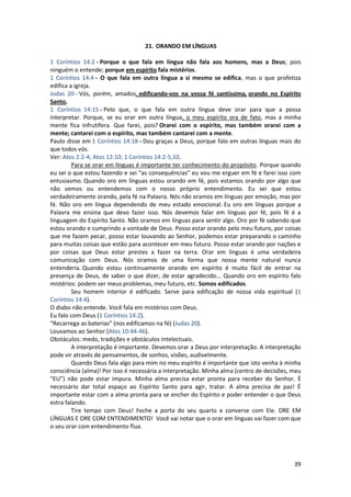 39
21. ORANDO EM LÍNGUAS
1 Coríntios 14:2 - Porque o que fala em língua não fala aos homens, mas a Deus; pois
ninguém o entende; porque em espírito fala mistérios.
1 Coríntios 14:4 - O que fala em outra língua a si mesmo se edifica, mas o que profetiza
edifica a igreja.
Judas 20 - Vós, porém, amados, edificando-vos na vossa fé santíssima, orando no Espírito
Santo,
1 Coríntios 14:15 - Pelo que, o que fala em outra língua deve orar para que a possa
interpretar. Porque, se eu orar em outra língua, o meu espírito ora de fato, mas a minha
mente fica infrutífera. Que farei, pois? Orarei com o espírito, mas também orarei com a
mente; cantarei com o espírito, mas também cantarei com a mente.
Paulo disse em 1 Coríntios 14:18 - Dou graças a Deus, porque falo em outras línguas mais do
que todos vós.
Ver: Atos 2:2-4; Atos 12:10; 1 Coríntios 14:2-5,10.
Para se orar em línguas é importante ter conhecimento do propósito. Porque quando
eu sei o que estou fazendo e sei “as consequências” eu vou me erguer em fé e farei isso com
entusiasmo. Quando oro em línguas estou orando em fé, pois estamos orando por algo que
não vemos ou entendemos com o nosso próprio entendimento. Eu sei que estou
verdadeiramente orando, pela fé na Palavra. Nós não oramos em línguas por emoção, mas por
fé. Não oro em língua dependendo de meu estado emocional. Eu oro em línguas porque a
Palavra me ensina que devo fazer isso. Nós devemos falar em línguas por fé, pois fé é a
linguagem do Espírito Santo. Não oramos em línguas para sentir algo. Oro por fé sabendo que
estou orando e cumprindo a vontade de Deus. Posso estar orando pelo meu futuro, por coisas
que me fazem pecar, posso estar louvando ao Senhor, podemos estar preparando o caminho
para muitas coisas que estão para acontecer em meu futuro. Posso estar orando por nações e
por coisas que Deus estar prestes a fazer na terra. Orar em línguas é uma verdadeira
comunicação com Deus. Nós oramos de uma forma que nossa mente natural nunca
entenderia. Quando estou continuamente orando em espírito é muito fácil de entrar na
presença de Deus, de saber o que dizer, de estar agradecido... Quando oro em espírito falo
mistérios: podem ser meus problemas, meu futuro, etc. Somos edificados.
Seu homem interior é edificado. Serve para edificação de nossa vida espiritual (1
Coríntios 14:4).
O diabo não entende. Você fala em mistérios com Deus.
Eu falo com Deus (1 Coríntios 14:2).
“Recarrega as baterias” (nos edificamos na fé) (Judas 20).
Louvamos ao Senhor (Atos 10:44-46).
Obstáculos: medo, tradições e obstáculos intelectuais.
A interpretação é importante. Devemos orar a Deus por interpretação. A interpretação
pode vir através de pensamentos, de sonhos, visões, audivelmente.
Quando Deus fala algo para mim no meu espírito é importante que isto venha à minha
consciência (alma)! Por isso é necessária a interpretação. Minha alma (centro de decisões, meu
“EU”) não pode estar impura. Minha alma precisa estar pronta para receber do Senhor. É
necessário dar total espaço ao Espírito Santo para agir, tratar. A alma precisa de paz! É
importante estar com a alma pronta para se encher do Espírito e poder entender o que Deus
estra falando.
Tire tempo com Deus! Feche a porta do seu quarto e converse com Ele. ORE EM
LÍNGUAS E ORE COM ENTENDIMENTO! Você vai notar que o orar em línguas vai fazer com que
o seu orar com entendimento flua.
 