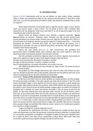 40
22. SEGUINDO A JESUS
Mateus 4:18-20 - Caminhando junto ao mar da Galiléia, viu dois irmãos, Simão, chamado
Pedro, e André, que lançavam as redes ao mar, porque eram pescadores. E disse-lhes: Vinde
após mim, e eu vos farei pescadores de homens. Então, eles deixaram imediatamente as redes
e o seguiram.
Neste tópico estaremos conversando sobre o seguinte assunto: seguir a Jesus. Muitos
dizem que querem seguir a Jesus e falam: “Eu irei aonde tu fores”, não é verdade? Mas
esquecemos de nos perguntar: Onde Jesus está indo? E se nós O queremos seguir é de vital
importância saber onde Ele está indo.
Nestes versos em Mateus notamos Jesus dizendo a seguinte expressão: “eu vos
farei pescadores de homens”. Podemos, assim, entender que não estamos prontos para
sermos pescadores de homens ainda. Primeiro Jesus diz: Siga-me! Vinde após mim. (Este é o
primeiro passo a ser dado por aqueles que querem segui-lo). E depois Jesus fala: ... “e vos farei
pescadores de homens”. Somente Jesus pode nos fazer pescadores de homens. Isso é
importante se entender. Ele está nos fazendo pescadores de homens. Mas por quê? Qual o
propósito disto? Vamos descobrir!
Vamos dar uma olhada em Lucas 15. Aqui encontramos três parábolas que
basicamente falam A MESMA COISA. Jesus enfatizou algo aqui neste capítulo e acho que
deveríamos olhar com bastante atenção o que Ele quer nos dizer.
Nas três parábolas encontramos algumas coisas em comum: algumas coisas estão no
lugar certo, algumas no lugar errado e existe alguém fazendo a figura de Deus.
No lugar certo encontramos: 99 ovelhas, 9 moedas e um filho.
No lugar errado encontramos: 1 ovelha, 1 moeda e um filho.
Deus é representado por: Um pastor de ovelhas, uma mulher e um pai.
EM TODAS as parábolas Deus dá mais atenção ao “lugar errado”. Ele estava em busca
do que estava perdido.
Na parábola do Filho Pródigo observamos que o Pai vê o filho indo embora de casa,
mas sua atenção era grande sobre o filho perdido, esperando que ele voltasse para casa. O pai
estava na expectativa de ver seu filho voltando para junto dele.
Lucas 19:10 - Porque o Filho do Homem veio buscar e salvar o perdido.
Onde Jesus está indo? Atrás da ovelha perdida, da moeda perdida e do filho pródigo.
Ele está procurando o perdido, o não salvo, aquele que ainda não O conhece. E nós? Por onde
temos caminhado? Seguir a Jesus significa ter foco em buscar, encontrar e salvar aquele que
está perdido. Não podemos perder essa essência. ISSO É VIDA CRISTÃ. Nós fazemos parte das
99 ovelhas e Jesus está em busca da ovelha perdida. Imagine agora um prédio em chamas! O
bombeiro tem a atenção em quem está dentro do prédio e não em quem já está fora do
prédio. Eu não estou dizendo que Jesus não quer saber mais de nós por já estamos salvos.
Claro que os Seus olhos estão sobre nós! Ele está conosco em todo o tempo, mas precisamos
entender o que está no coração Dele. O perdido está no coração de Deus. E nós como Igreja do
Deus Vivo temos um papel fundamental na busca pelo perdido. Na segunda parábola de Lucas
15 no verso 8 mostra que a mulher está procurando a moeda perdida com LUZ em suas mãos.
Deus nos usa para iluminar este mundo escuro e chegar até o perdido. Nós somos o canal que
Deus usa para chegar aos perdidos! Nós estamos acesos, somos luz no mundo para cooperar
com o Senhor a chegar ao perdido.
E agora eu pergunto: Estamos seguindo a Jesus?
Se quisermos ter experiências com Deus, se queremos ver o poder de Deus não há
nada mais importante a se fazer do que buscar a presença de Deus (entender o coração Dele)
e ir ao perdido compartilhar o evangelho. O Evangelho é poder de Deus para salvação! Quer
ver o poder de Deus? Fale sobre Jesus, compartilhe as Boas Novas. Não existe nada mais
tremendo e poderoso do que alguém entregar sua vida ao Senhor Jesus.
 