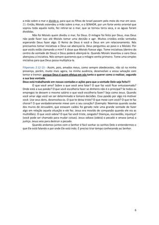 6
a mão sobre o mar e divide-o, para que os filhos de Israel passem pelo meio do mar em seco.
21- Então, Moisés estendeu a mão sobre o mar, e o SENHOR, por um forte vento oriental que
soprou toda aquela noite, fez retirar-se o mar, que se tornou terra seca, e as águas foram
divididas.
Não foi Moisés quem dividiu o mar, foi Deus. O milagre foi feito por Deus, mas Deus
não pode fazer isso até Moisés tomar uma decisão e agir. Muitos cristãos estão sentados
esperando Deus fazer algo. O Reino de Deus é você e Deus em um relacionamento. Nós
precisamos tomar iniciativas e Deus vai abençoá-la. Deus perguntou ao povo e a Moisés: Por
que vocês estão clamando a mim? E disse que Moisés fizesse algo. Tome iniciativas (dentro do
centro da vontade de Deus) e Deus poderá abençoá-la. Quando Moisés levantou a vara Deus
abençoou a iniciativa. Nós sempre queremos que o milagre venha primeiro. Tome uma simples
iniciativa para que Deus possa multiplica-la.
Filipenses 2:12-13 - Assim, pois, amados meus, como sempre obedecestes, não só na minha
presença, porém, muito mais agora, na minha ausência, desenvolvei a vossa salvação com
temor e tremor; porque Deus é quem efetua em vós tanto o querer como o realizar, segundo
a sua boa vontade.
Deus está trabalhando em nossas vontades e ações para que a vontade Dele seja feita!!!
O que você ama? Sobre o que você ama falar? O que faz você ficar entusiasmado?
Onde está a sua paixão? O que você escolheria fazer se dinheiro não é o principal? Se todos os
empregos te dessem o mesmo salário o que você escolheria fazer? Seja como Jesus. Quando
você amar algo você vai ser determinado e tomará decisões. Essa paixão por algo irá motivar
você. Use seus dons, desenvolva-os. O que te deixa triste? O que mexe com você? O que te faz
chorar? O que verdadeiramente mexe com o seu coração? (Exemplo: Neemias quando soube
dos muros de Jerusalém, que estavam caídos foi gerado nele uma grande vontade de fazer
algo em relação aquela situação e ele fez. Jesus era movido de compaixão quando ele via as
multidões). O que você odeia? O que faz você triste, zangado? Doenças, escravidão, injustiça?
(você pode ser chamado para mudar coisas). Jesus odiava (odeia) o pecado e amava (ama) a
justiça. Jesus veio para destruir o pecado.
Quando andamos juntos com o Senhor é fácil sonhar os sonhos Dele e entendermos o
que Ele está falando e por onde Ele está indo. É preciso tirar tempo conhecendo ao Senhor.
 