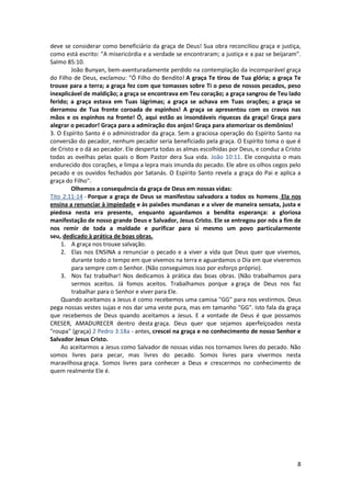 8
deve se considerar como beneficiário da graça de Deus! Sua obra reconciliou graça e justiça,
como está escrito: "A misericórdia e a verdade se encontraram; a justiça e a paz se beijaram".
Salmo 85:10.
João Bunyan, bem-aventuradamente perdido na contemplação da incomparável graça
do Filho de Deus, exclamou: "Ó Filho do Bendito! A graça Te tirou de Tua glória; a graça Te
trouxe para a terra; a graça fez com que tomasses sobre Ti o peso de nossos pecados, peso
inexplicável de maldição; a graça se encontrava em Teu coração; a graça sangrou de Teu lado
ferido; a graça estava em Tuas lágrimas; a graça se achava em Tuas orações; a graça se
derramou de Tua fronte coroada de espinhos! A graça se apresentou com os cravos nas
mãos e os espinhos na fronte! Ó, aqui estão as insondáveis riquezas da graça! Graça para
alegrar o pecador! Graça para a admiração dos anjos! Graça para atemorizar os demônios!
3. O Espírito Santo é o administrador da graça. Sem a graciosa operação do Espírito Santo na
conversão do pecador, nenhum pecador seria beneficiado pela graça. O Espírito toma o que é
de Cristo e o dá ao pecador. Ele desperta todas as almas escolhidas por Deus, e conduz a Cristo
todas as ovelhas pelas quais o Bom Pastor dera Sua vida. João 10:11. Ele conquista o mais
endurecido dos corações, e limpa a lepra mais imunda do pecado. Ele abre os olhos cegos pelo
pecado e os ouvidos fechados por Satanás. O Espírito Santo revela a graça do Pai e aplica a
graça do Filho".
Olhemos a consequência da graça de Deus em nossas vidas:
Tito 2:11-14 - Porque a graça de Deus se manifestou salvadora a todos os homens. Ela nos
ensina a renunciar à impiedade e às paixões mundanas e a viver de maneira sensata, justa e
piedosa nesta era presente, enquanto aguardamos a bendita esperança: a gloriosa
manifestação de nosso grande Deus e Salvador, Jesus Cristo. Ele se entregou por nós a fim de
nos remir de toda a maldade e purificar para si mesmo um povo particularmente
seu, dedicado à prática de boas obras.
1. A graça nos trouxe salvação.
2. Elas nos ENSINA a renunciar o pecado e a viver a vida que Deus quer que vivemos,
durante todo o tempo em que vivemos na terra e aguardamos o Dia em que viveremos
para sempre com o Senhor. (Não conseguimos isso por esforço próprio).
3. Nos faz trabalhar! Nos dedicamos à prática das boas obras. (Não trabalhamos para
sermos aceitos. Já fomos aceitos. Trabalhamos porque a graça de Deus nos faz
trabalhar para o Senhor e viver para Ele.
Quando aceitamos a Jesus é como recebemos uma camisa "GG" para nos vestirmos. Deus
pega nossas vestes sujas e nos dar uma veste pura, mas em tamanho "GG". Isto fala da graça
que recebemos de Deus quando aceitamos a Jesus. E a vontade de Deus é que possamos
CRESER, AMADURECER dentro desta graça. Deus quer que sejamos aperfeiçoados nesta
"roupa" (graça) 2 Pedro 3:18a - antes, crescei na graça e no conhecimento de nosso Senhor e
Salvador Jesus Cristo.
Ao aceitarmos a Jesus como Salvador de nossas vidas nos tornamos livres do pecado. Não
somos livres para pecar, mas livres do pecado. Somos livres para vivermos nesta
maravilhosa graça. Somos livres para conhecer a Deus e crescermos no conhecimento de
quem realmente Ele é.
 