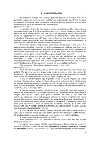 9
4. A MENSAGEM DA CRUZ
Eu gostaria de começar com a seguinte pergunta: Por que nos reunimos para falar e
para adorar alguém que morreu em uma cruz? Por que cantamos sobre Jesus? Você consegue
compreender isso? O que há de tão especial nisso tudo? Por que quando eu aceito a Jesus
minha vida nunca mais é a mesma? Vamos entender isso!
Ler 1 Coríntios 1:17-31
A Mensagem da Cruz. Ela é simples e ao mesmo tempo poderosa. Não existe nenhuma
mensagem como esta. É a única mensagem, em todo o mundo, capaz de trazer a vida
eterna até nós e a restauração da vida com Deus. Para alguns ela é loucura, mas para nós,
salvos, ela é o poder de Deus. Romanos 1:16 nos fala que o Evangelho é "o poder de Deus para
a salvação de todo aquele que crê". Usar, exibir ou fazer um sinal da cruz não nos trazem
qualquer tipo de transformação, mas a Mensagem da Cruz ela nos muda completamente. A
nossa vida NÃO PODE ser mais a mesma. Vamos saber por quê?
O rei nasce. A estrela no céu anuncia o seu nascimento. Os magos correm para vê-lo e
após uma longa jornada o encontram em Belém, uma pequenina cidade de Judá. Jesus era o
seu nome. Estava em uma estrebaria, dentro de uma manjedoura. Filho de um carpinteiro e de
uma mulher engravidada pelo Espírito Santo. Um rei que parecia não estar arrodeado de
muito luxo e coroas. Como entender isso? Eu pergunto a você: Esse é o seu rei?
Como aceitar um rei que teve que morrer em uma cruz para estabelecer seu reino? Que
mensagem é essa? Cruz é um lugar onde morriam todos os criminosos
mais abomináveis da nação. Junto com o criminoso, geralmente, era cravada uma lista que
continha todos os seus delitos, que eram a causa da sua condenação à crucificação.
Mas Jesus disse: "O meu Reino não é deste mundo..." João 18:36
Ler Filipenses 2:5-11
Deus, através da sua graça, do seu infinito amor com que nos amou, enviou Seu
próprio filho para oferecer Seu sangue pelos nossos pecados, e, assim nos purificar de
toda injustiça. Nós estávamos cegos e perdidos e Jesus verteu o Seu sangue por nós quando
ainda éramos pecadores. O meu e o seu pecado foram castigados em Jesus.
A cruz fala de libertação do jugo do pecado, fala do véu que foi rasgado e do acesso
direto ao Pai restaurado. A cruz fala de triunfo sobre a morte e o inferno. A cruz fala do sangue
de Jesus vertido para a remissão dos pecados. A cruz é o lugar onde o seu débito foi pago. É
onde o poder do pecado e da morte, de doenças, da pobreza e da inimizade com Deus foi
quebrado. A cruz é símbolo de morte.
A cruz representa o abrupto e violento fim do ser humano. Na época dos romanos, o
homem que tomava sua cruz e se punha a caminho da sua crucificação, já havia dito adeus aos
amigos. Não voltaria. Estava indo para o término de tudo. A cruz não faz
acordo, não modificava nada e nada poupava; eliminava o homem, completamente e para
sempre. Não procurava manter boas relações com a sua vítima. Feria rude e brutalmente, e
quando tinha terminado o seu trabalho, o homem já não existiria. O homem na cruz só tem
olhos para uma direção. Ele não faz planos para si mesmo. QUANDO EU E VOCÊ NOS
DEPARAMOS COM A CRUZ DE CRISTO, NÓS MORREMOS, DIZEMOS ADEUS A ANTIGA VIDA (a
vida de pecado), NÃO VAMOS MAIS VOLTAR.
A cruz é lugar de dor, de renúncia da nossa carne, de choro. Algo se perde na cruz. A
velha vida do homem é deixada para trás. A CRUZ DE CRISTO NÃO NEGOCIA COM O PECADO.
Ela é radical. Você morre para o mundo das trevas e nasce de novo no Reino dos Céus!
A cruz é o lugar onde nós morremos EM CRISTO.
Paulo disse em Gálatas 2:20: "estou crucificado com Cristo; e vivo, não mais eu, mas
Cristo vive em mim..."
A cruz não é uma saída de incêndio pela qual escapamos do inferno para o céu, mas é
um lugar onde nós morremos EM CRISTO. É só então que podemos experimentar "o poder
da ressurreição" (Efésios 2:5-6; Romanos 6:5-8), pois apenas mortos podem ser ressuscitados.
 