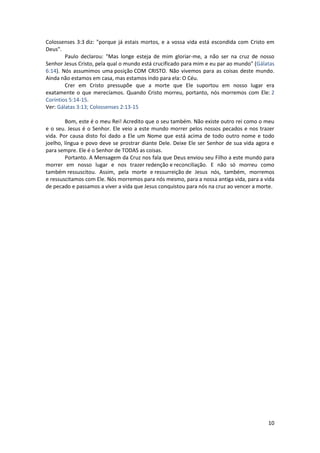 10
Colossenses 3:3 diz: "porque já estais mortos, e a vossa vida está escondida com Cristo em
Deus".
Paulo declarou: "Mas longe esteja de mim gloriar-me, a não ser na cruz de nosso
Senhor Jesus Cristo, pela qual o mundo está crucificado para mim e eu par ao mundo" (Gálatas
6:14). Nós assumimos uma posição COM CRISTO. Não vivemos para as coisas deste mundo.
Ainda não estamos em casa, mas estamos indo para ela: O Céu.
Crer em Cristo pressupõe que a morte que Ele suportou em nosso lugar era
exatamente o que merecíamos. Quando Cristo morreu, portanto, nós morremos com Ele: 2
Coríntios 5:14-15.
Ver: Gálatas 3:13; Colossenses 2:13-15
Bom, este é o meu Rei! Acredito que o seu também. Não existe outro rei como o meu
e o seu. Jesus é o Senhor. Ele veio a este mundo morrer pelos nossos pecados e nos trazer
vida. Por causa disto foi dado a Ele um Nome que está acima de todo outro nome e todo
joelho, língua e povo deve se prostrar diante Dele. Deixe Ele ser Senhor de sua vida agora e
para sempre. Ele é o Senhor de TODAS as coisas.
Portanto. A Mensagem da Cruz nos fala que Deus enviou seu Filho a este mundo para
morrer em nosso lugar e nos trazer redenção e reconciliação. E não só morreu como
também ressuscitou. Assim, pela morte e ressurreição de Jesus nós, também, morremos
e ressuscitamos com Ele. Nós morremos para nós mesmo, para a nossa antiga vida, para a vida
de pecado e passamos a viver a vida que Jesus conquistou para nós na cruz ao vencer a morte.
 