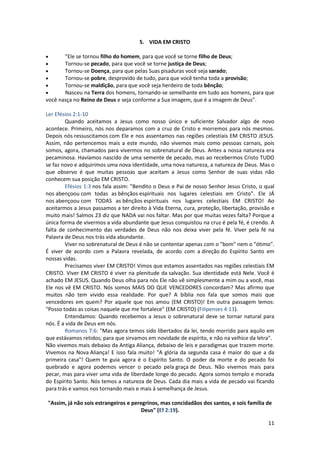 11
5. VIDA EM CRISTO
 "Ele se tornou filho do homem, para que você se torne filho de Deus;
 Tornou-se pecado, para que você se torne justiça de Deus;
 Tornou-se Doença, para que pelas Suas pisaduras você seja sarado;
 Tornou-se pobre, desprovido de tudo, para que você tenha toda a provisão;
 Tornou-se maldição, para que você seja herdeiro de toda bênção;
 Nasceu na Terra dos homens, tornando-se semelhante em tudo aos homens, para que
você nasça no Reino de Deus e seja conforme a Sua imagem, que é a imagem de Deus".
Ler Efésios 2:1-10
Quando aceitamos a Jesus como nosso único e suficiente Salvador algo de novo
acontece. Primeiro, nós nos deparamos com a cruz de Cristo e morremos para nós mesmos.
Depois nós ressuscitamos com Ele e nos assentamos nas regiões celestiais EM CRISTO JESUS.
Assim, não pertencemos mais a este mundo, não vivemos mais como pessoas carnais, pois
somos, agora, chamados para vivermos no sobrenatural de Deus. Antes a nossa natureza era
pecaminosa. Havíamos nascido de uma semente de pecado, mas ao recebermos Cristo TUDO
se faz novo e adquirimos uma nova identidade, uma nova natureza, a natureza de Deus. Mas o
que observo é que muitas pessoas que aceitam a Jesus como Senhor de suas vidas não
conhecem sua posição EM CRISTO.
Efésios 1:3 nos fala assim: "Bendito o Deus e Pai de nosso Senhor Jesus Cristo, o qual
nos abençoou com todas as bênçãos espirituais nos lugares celestiais em Cristo". Ele JÁ
nos abençoou com TODAS as bênçãos espirituais nos lugares celestiais EM CRISTO! Ao
aceitarmos a Jesus passamos a ter direito à Vida Eterna, cura, proteção, libertação, provisão e
muito mais! Salmos 23 diz que NADA vai nos faltar. Mas por que muitas vezes falta? Porque a
única forma de vivermos a vida abundante que Jesus conquistou na cruz é pela fé, é crendo. A
falta de conhecimento das verdades de Deus não nos deixa viver pela fé. Viver pela fé na
Palavra de Deus nos trás vida abundante.
Viver no sobrenatural de Deus é não se contentar apenas com o "bom" nem o "ótimo".
É viver de acordo com a Palavra revelada, de acordo com a direção do Espírito Santo em
nossas vidas.
Precisamos viver EM CRISTO! Vimos que estamos assentados nas regiões celestiais EM
CRISTO. Viver EM CRISTO é viver na plenitude da salvação. Sua identidade está Nele. Você é
achado EM JESUS. Quando Deus olha para nós Ele não vê simplesmente a mim ou a você, mas
Ele nos vê EM CRISTO. Nós somos MAIS DO QUE VENCEDORES concordam? Mas afirmo que
muitos não tem vivido essa realidade. Por que? A bíblia nos fala que somos mais que
vencedores em quem? Por aquele que nos amou (EM CRISTO)! Em outra passagem lemos:
"Posso todas as coisas naquele que me fortalece" (EM CRISTO) (Filipenses 4:13).
Entendamos: Quando recebemos a Jesus o sobrenatural deve se tornar natural para
nós. É a vida de Deus em nós.
Romanos 7:6: "Mas agora temos sido libertados da lei, tendo morrido para aquilo em
que estávamos retidos; para que sirvamos em novidade de espírito, e não na velhice da letra".
Não vivemos mais debaixo da Antiga Aliança, debaixo de leis e paradigmas que trazem morte.
Vivemos na Nova Aliança! E isso fala muito! "A glória da segunda casa é maior do que a da
primeira casa"! Quem te guia agora é o Espírito Santo. O poder da morte e do pecado foi
quebrado e agora podemos vencer o pecado pela graça de Deus. Não vivemos mais para
pecar, mas para viver uma vida de liberdade longe do pecado. Agora somos templo e morada
do Espírito Santo. Nós temos a natureza de Deus. Cada dia mais a vida de pecado vai ficando
para trás e vamos nos tornando mais e mais à semelhança de Jesus.
"Assim, já não sois estrangeiros e peregrinos, mas concidadãos dos santos, e sois família de
Deus" (Ef 2:19).
 