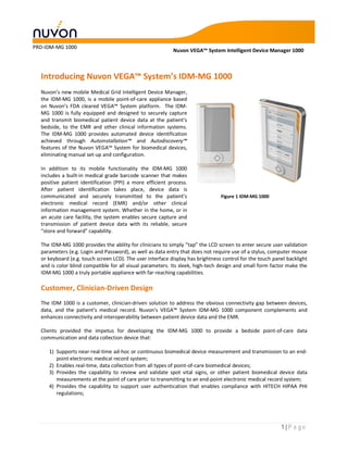 PRD-IDM-MG 1000
                                                           Nuvon VEGA™ System Intelligent Device Manager 1000



  Introducing Nuvon VEGA™ System’s IDM-MG 1000
  Nuvon’s new mobile Medical Grid Intelligent Device Manager,
  the IDM-MG 1000, is a mobile point-of-care appliance based
  on Nuvon’s FDA cleared VEGA™ System platform. The IDM-
  MG 1000 is fully equipped and designed to securely capture
  and transmit biomedical patient device data at the patient’s
  bedside, to the EMR and other clinical information systems.
  The IDM-MG 1000 provides automated device identification
  achieved through Autoinstallation™ and Autodiscovery™
  features of the Nuvon VEGA™ System for biomedical devices,
  eliminating manual set-up and configuration.

  In addition to its mobile functionality the IDM-MG 1000
  includes a built-in medical grade barcode scanner that makes
  positive patient identification (PPI) a more efficient process.
  After patient identification takes place, device data is
  communicated and securely transmitted to the patient’s                        Figure 1 IDM-MG 1000
  electronic medical record (EMR) and/or other clinical
  information management system. Whether in the home, or in
  an acute care facility, the system enables secure capture and
  transmission of patient device data with its reliable, secure
  “store and forward” capability.

  The IDM-MG 1000 provides the ability for clinicians to simply “tap” the LCD screen to enter secure user validation
  parameters (e.g. Login and Password), as well as data entry that does not require use of a stylus, computer mouse
  or keyboard (e.g. touch screen LCD). The user interface display has brightness control for the touch panel backlight
  and is color blind compatible for all visual parameters. Its sleek, high-tech design and small form factor make the
  IDM-MG 1000 a truly portable appliance with far-reaching capabilities.

  Customer, Clinician-Driven Design
  The IDM 1000 is a customer, clinician-driven solution to address the obvious connectivity gap between devices,
  data, and the patient’s medical record. Nuvon’s VEGA™ System IDM-MG 1000 component complements and
  enhances connectivity and interoperability between patient device data and the EMR.

  Clients provided the impetus for developing the IDM-MG 1000 to provide a bedside point-of-care data
  communication and data collection device that:

     1) Supports near-real-time ad-hoc or continuous biomedical device measurement and transmission to an end-
        point electronic medical record system;
     2) Enables real-time, data collection from all types of point-of-care biomedical devices;
     3) Provides the capability to review and validate spot vital signs, or other patient biomedical device data
        measurements at the point of care prior to transmitting to an end-point electronic medical record system;
     4) Provides the capability to support user authentication that enables compliance with HITECH HIPAA PHI
        regulations;




                                                                                                          1|Page
 