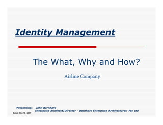 Identity Management


                       The What, Why and How?
                                           Airline Company




   Presenting:         John Bernhard
                       Enterprise Architect/Director – Bernhard Enterprise Architectures Pty Ltd
Dated: May 18 , 2007
 