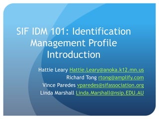 SIF IDM 101: Identification
Management Profile
Introduction
Hattie Leary Hattie.Leary@anoka.k12.mn.us
Richard Tong rtong@amplify.com
Vince Paredes vparedes@sifassociation.org
Linda Marshall Linda.Marshall@nsip.EDU.AU
 