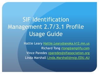 SIF Identification
Management 2.7/3.1 Profile
Usage Guide
Hattie Leary Hattie.Leary@anoka.k12.mn.us
Richard Tong rtong@amplify.com
Vince Paredes vparedes@sifassociation.org
Linda Marshall Linda.Marshall@nsip.EDU.AU
 