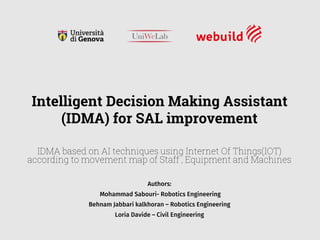 Authors:
Mohammad Sabouri- Robotics Engineering
Behnam Jabbari kalkhoran – Robotics Engineering
Loria Davide – Civil Engineering
Intelligent Decision Making Assistant
(IDMA) for SAL improvement
IDMA based on AI techniques using Internet Of Things(IOT)
according to movement map of Staff , Equipment and Machines
 