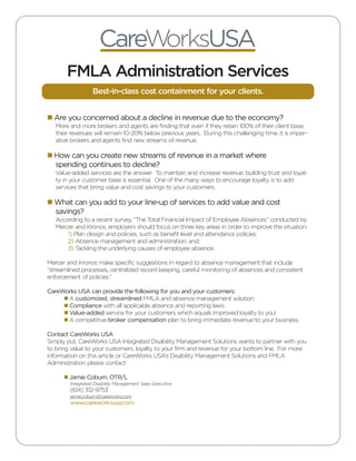 CareWorksUSA
       FMLA Administration Services
                  Best-in-class cost containment for your clients.


n Are you concerned about a decline in revenue due to the economy?
   More and more brokers and agents are finding that even if they retain 100% of their client base,
   their revenues will remain 10-20% below previous years. During this challenging time, it is imper-
   ative brokers and agents find new streams of revenue.

n How can you create new streams of revenue in a market where
  spending continues to decline?
   Value-added services are the answer. To maintain and increase revenue, building trust and loyal-
   ty in your customer base is essential. One of the many ways to encourage loyalty is to add
   services that bring value and cost savings to your customers.

n What can you add to your line-up of services to add value and cost
  savings?
   According to a recent survey, “The Total Financial Impact of Employee Absences” conducted by
   Mercer and Kronos, employers should focus on three key areas in order to improve the situation:
       1) Plan design and policies, such as benefit level and attendance policies;
       2) Absence management and administration; and;
       3) Tackling the underlying causes of employee absence.

Mercer and Kronos make specific suggestions in regard to absence management that include
“streamlined processes, centralized record keeping, careful monitoring of absences and consistent
enforcement of policies.”

CareWorks USA can provide the following for you and your customers:
     n A customized, streamlined FMLA and absence management solution.
     n Compliance with all applicable absence and reporting laws.
     n Value-added service for your customers which equals improved loyalty to you!
     n A competitive broker compensation plan to bring immediate revenue to your business.

Contact CareWorks USA
Simply put, CareWorks USA Integrated Disability Management Solutions wants to partner with you
to bring value to your customers, loyalty to your firm and revenue for your bottom line. For more
information on this article or CareWorks USA’s Disability Management Solutions and FMLA
Administration please contact:

      n Jamie Coburn, OTR/L
        Integrated Disability Management Sales Executive
        (614) 312-9753
        jamie.coburn@careworks.com
        www.careworksusa.com
 