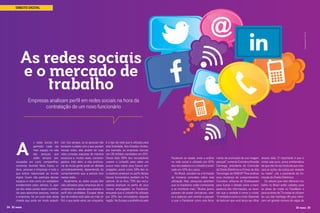 Giuseppe Ramos /123rf.com

DIREITO DIGITAL

As redes sociais
e o mercado de
trabalho
Empresas analisam perfil em redes sociais na hora da
contratação de um novo funcionário

A

s redes sociais têm
ganhado cada vez
mais espaço na vida
das pessoas que
estão sempre preocupadas em curtir, compartilhar,
comentar, favoritar fotos, frases, vídeos, pessoas e empresas e tudo o
que estiver relacionado ao mundo
digital. Quem não participa desses
espaços é visto como um verdadeiro
extraterrestre pelos demais. E, apesar das redes sociais terem contribuído para aproximar pessoas, marcas
e empresas, há um outro lado desta
moeda que pode ser muito prejudi24 ID mais

cial. Isso porque, se as pessoas não
tomarem cuidado com o que postam
nessas redes, elas podem ter suas
vidas privadas expostas de maneira
excessiva e, muitas vezes, constrangedora. Indo além, a vida profissional de muita gente pode ser afetada
consideravelmente, dependendo do
comportamento que a pessoa tiver
nestas redes.
Atualmente, as redes sociais têm
sido utilizadas pelas empresas de recrutamento e seleção para analisar o
perfil dos candidatos. Escapar deste
tipo de análise está cada vez mais difícil, o que pode variar, por enquanto,

é o tipo de rede que é utilizada para
esta finalidade. Nos Estados Unidos,
por exemplo, as empresas recrutaram 36 milhões candidatos em 2011.
Desse total, 93% dos recrutadores
usaram o LinkedIn para saber um
pouco mais sobre seus futuros empregados, assim como 34% dos recrutadores analisam os perfis destes
futuros funcionários também no Facebook. Já na Ásia, 75% dos recrutadores analisam os perfis de seus
futuros empregados no Facebook,
enquanto que o LinkedIn foi utilizado
por 32% dos recrutadores daquela
região. Na Europa a preferência pelo

Facebook se repete, onde a análise
na rede social é utilizado por 62%
dos recrutadores e o LinkedIn é analisado em 42% dos casos.
No Brasil, estudam-se a formação
de números concretos sobre esta
utilização. Mas, pesquisas adiantam
que os brasileiros estão começando
a se monitorar mais. “Muitos jovens
pararam de postar caricaturas, vídeos e palavras sem sentido e passam
a usar o Facebook como uma ferra-

menta de promoção de sua imagem
pessoal”, comenta Coriolano Almeida
Camargo, presidente da Comissão
de Direito Eletrônico e Crimes de Alta
Tecnologia da OAB/SP. Para analisar
essa mudança de comportamento,
Coriolano utiliza-se de Shakespeare
para ilustrar o debate sobre a transparência das informações, ao recordar que a verdade é como o cristal.
“A verdade é como o cristal. Depende
do lado em que você lança seu olhar

através dele. O importante é que o
cristal seja puro, prova emblemática
de que não há véu hipócrita que mascare as ações da Justiça por respeito
ou medo”, cita o presidente da Comissão de Direito Eletrônico.
Os setores que mais oferecem trabalho no Brasil estão voltados para
as áreas de moda no FaceBook e
para as áreas de TI e estas se utilizam
do uso das hashtags (#) para oferecem um grande número de vagas de
ID mais 25

 