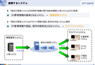 16Copyright © 2012 NTT DATA Corporation
連携するシステム
利用者 権限
統合ID管理システム
情報提供システム
人事システム
社員情報
クライアントシステム
文書管理
システム
ファイル
サーバ
IP電話
システム
提供
「統合ID管理」システムは利用者や組織に関する基本情報を人事システムなどから取得
ID管理情報の源泉となるシステム → 情報提供システム
「統合ID管理」システムはアカウント情報や認証・認可などを各システムに提供
ID管理情報や認証、認可の提供先となるシステム → クライアントシステム
 