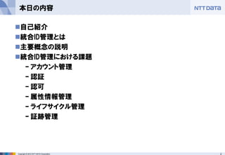 2Copyright © 2012 NTT DATA Corporation
本日の内容
◼自己紹介
◼統合ID管理とは
◼主要概念の説明
◼統合ID管理における課題
– アカウント管理
– 認証
– 認可
– 属性情報管理
– ライフサイクル管理
– 証跡管理
 