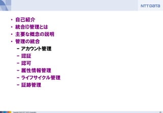 21Copyright © 2012 NTT DATA Corporation
• 自己紹介
• 統合ID管理とは
• 主要な概念の説明
• 管理の統合
– アカウント管理
– 認証
– 認可
– 属性情報管理
– ライフサイクル管理
– 証跡管理
 