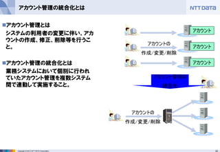 22Copyright © 2012 NTT DATA Corporation
アカウント管理の統合化とは
◼アカウント管理とは
システムの利用者の変更に伴い、アカ
ウントの作成、修正、削除等を行うこ
と。
◼アカウント管理の統合化とは
業務システムにおいて個別に行われ
ていたアカウント管理を複数システム
間で連動して実施すること。
アカウントの
作成/変更/削除
アカウントの
作成/変更/削除
アカウント管理の
統合化
アカウント
アカウント
アカウント
 