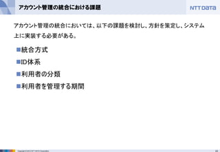 23Copyright © 2012 NTT DATA Corporation
アカウント管理の統合における課題
◼統合方式
◼ID体系
◼利用者の分類
◼利用者を管理する期間
アカウント管理の統合においては、以下の課題を検討し、方針を策定し、システム
上に実装する必要がある。
 