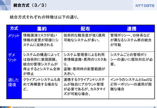 26Copyright © 2012 NTT DATA Corporation
統合方式 （３／３）
方式 集約 配布 連携
メリット 情報漏洩リスクが低い
情報の変更が即座にシ
ステムに反映される
技術的な難易度が低く適用
可能なシステムが多い。
管理ポリシー、ID体系など
が異なるシステム群の統合
が可能
デメ
リット
システムの構造によって
は技術的に実現困難。
統合ID管理システムが
停止するとシステム全体
が停止
システム管理者による利用
者情報盗難・悪用のリスクあ
り。
盗難・悪用時の影響範囲が
大きい。
システムごとの管理ポリ
シーの違いに個別対応が必
要。
適した
環境
クライアントシステムも含
めて再構築する場合な
ど。
連携するクライアントシステ
ムが独自にアカウント管理
が必要であるが、カスタマイ
ズが可能な場合。
イントラのシステムとSaaSな
ど同一ポリシーの適用が困
難な場合
統合方式それぞれの特徴は以下の通り。
 