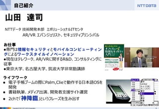 3Copyright © 2012 NTT DATA Corporation
自己紹介
山田 達司
NTTデータ 技術開発本部 エボリューショナルITセンタ
AR/VR エバンジェリスト、セキュリティプリンシパル
お仕事
⚫専門は情報セキュリティとモバイルコンピューティン
グによるワークスタイルイノベーション
⚫現在はテレワーク、AR/VRに関するR&D、コンサルティングに
従事
⚫東京大学、名古屋大学、筑波大学非常勤講師
ライフワーク
⚫ 電子手帳ブームの際にPalm,Clieで動作する日本語OSを
開発
⚫ 書籍執筆、メディア出演、開発者支援サイト運営
⚫ 2chで「神降臨」というフレーズを生み出す
 