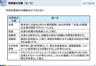 32Copyright © 2012 NTT DATA Corporation
利用者の分類 （３／３）
利用者の
分類
扱い方
社員 基本的には会社と何らか雇用関係にある利用者。「社員」の範囲
は企業の規定やポリシーによる。
役員 社員の役職の延長線上として扱う。
協働者 社員とは区別する。協働先の会社や組織との関係を管理する。
退職者 無効な利用者として扱う。再度利用権付与する場合は所定の手続
きを必要とする。
その他利
用者
例外的に扱う利用者として、取引先営業担当、保険勧誘員、ショー
ルーム来訪者なども対象とすることが考えられる。
システム クライアントシステムによっては他システムとの連携のためにIDを
必要とするケースが考えられる。これらの連携システムを個別に特
殊な利用者として扱う。
利用対象者の分類例は以下のとおり
 