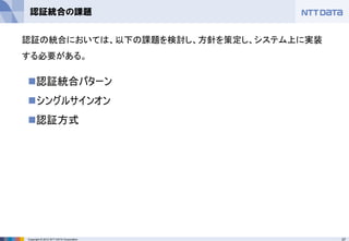 37Copyright © 2012 NTT DATA Corporation
認証統合の課題
◼認証統合パターン
◼シングルサインオン
◼認証方式
認証の統合においては、以下の課題を検討し、方針を策定し、システム上に実装
する必要がある。
 