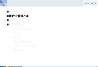 4Copyright © 2012 NTT DATA Corporation
◼自己紹介
◼統合ID管理とは
◼主要概念の説明
◼管理の統合
– アカウント管理
– 認証
– 認可
– 属性情報管理
– ライフサイクル管理
– 証跡管理
 