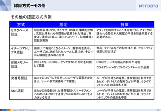 47Copyright © 2012 NTT DATA Corporation
認証方式ーその他
方式 説明 特徴
リスクベース
認証
初回認証時にPC、ブラウザ、OS等の環境を記憶
。次回以降それらの環境が変更された場合、再
度より強固な（第二、第三パスワード、証明書等）
認証を実施
アタックを検出することは可能だが、アタックが
疑われる際の本人確認の手段を別途用意する
必要がある。
イメージマトリ
クス認証
画面上に毎回ことなるイメージ、数字列を表示。
ユーザごとに決められたルールに基づき、その中
から情報を読み取る方式
物品、ファイルなどの配布は不要。セキュリティ
強度はほどほど
USBメモリー
認証
USBメモリー（USBトークンではない）のIDを利用
して認証
USBメモリーは汎用品の利用が可能
クライアントへのソフトのインストールが必要
発番号認証 Webでのログインと並行してユーザに電話をかけ
させ、サーバ側で発番号にて確認。
ユーザが手持ちの電話、携帯電話を利用でき
るため、デバイスの配布などが不要。クライア
ントにソフトの追加も不要
SMS認証 あらかじめ登録された携帯電話・スマートフォン
へSMSによりOTPを送信。Web画面からOTPを入
力させる方式
ユーザが手持ちの電話、携帯電話を利用でき
るため、デバイスの配布などが不要。クライア
ントにソフトの追加も不要
その他の認証方式の例
 