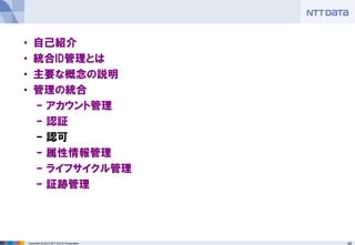 48Copyright © 2012 NTT DATA Corporation
• 自己紹介
• 統合ID管理とは
• 主要な概念の説明
• 管理の統合
– アカウント管理
– 認証
– 認可
– 属性情報管理
– ライフサイクル管理
– 証跡管理
 