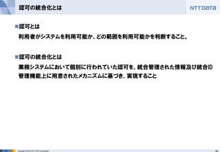49Copyright © 2012 NTT DATA Corporation
認可の統合化とは
◼認可とは
利用者がシステムを利用可能か、どの範囲を利用可能かを判断すること。
◼認可の統合化とは
業務システムにおいて個別に行われていた認可を、統合管理された情報及び統合ID
管理機能上に用意されたメカニズムに基づき、実現すること
 