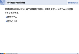 50Copyright © 2012 NTT DATA Corporation
認可統合の検討課題
◼認可モデル
◼認可の分担
認可の統合においては、以下の課題を検討し、方針を策定し、システム上に実装
する必要がある。
 