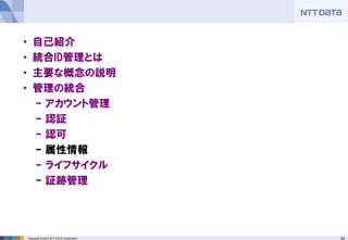 59Copyright © 2012 NTT DATA Corporation
• 自己紹介
• 統合ID管理とは
• 主要な概念の説明
• 管理の統合
– アカウント管理
– 認証
– 認可
– 属性情報
– ライフサイクル
– 証跡管理
 