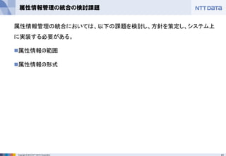 61Copyright © 2012 NTT DATA Corporation
属性情報管理の統合の検討課題
属性情報管理の統合においては、以下の課題を検討し、方針を策定し、システム上
に実装する必要がある。
◼属性情報の範囲
◼属性情報の形式
 