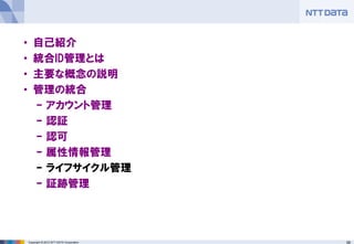 66Copyright © 2012 NTT DATA Corporation
• 自己紹介
• 統合ID管理とは
• 主要な概念の説明
• 管理の統合
– アカウント管理
– 認証
– 認可
– 属性情報管理
– ライフサイクル管理
– 証跡管理
 