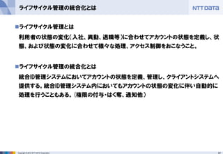 67Copyright © 2012 NTT DATA Corporation
ライフサイクル管理の統合化とは
◼ライフサイクル管理とは
利用者の状態の変化（入社、異動、退職等）に合わせてアカウントの状態を定義し、状
態、および状態の変化に合わせて様々な処理、アクセス制御をおこなうこと。
◼ライフサイクル管理の統合化とは
統合ID管理システムにおいてアカウントの状態を定義、管理し、クライアントシステムへ
提供する。統合ID管理システム内においてもアカウントの状態の変化に伴い自動的に
処理を行うこともある。(権限の付与・はく奪、通知他）
 