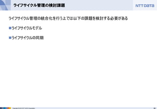 68Copyright © 2012 NTT DATA Corporation
ライフサイクル管理の検討課題
ライフサイクル管理の統合化を行う上では以下の課題を検討する必要がある
◼ライフサイクルモデル
◼ライフサイクルの同期
 