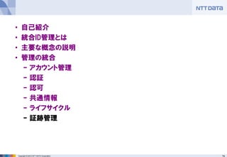 74Copyright © 2012 NTT DATA Corporation
• 自己紹介
• 統合ID管理とは
• 主要な概念の説明
• 管理の統合
– アカウント管理
– 認証
– 認可
– 共通情報
– ライフサイクル
– 証跡管理
 