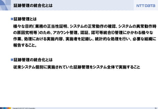 75Copyright © 2012 NTT DATA Corporation
証跡管理の統合化とは
◼証跡管理とは
様々な目的（業務の正当性証明、システムの正常動作の確認、システムの異常動作時
の原因究明等）のため、アカウント管理、認証、認可等統合ID管理にかかわる様々な
作業、処理における実施内容、実施者を記録し、統計的な処理を行い、必要な組織に
報告すること。
◼証跡管理の統合化とは
従来システム個別に実施されていた証跡管理をシステム全体で実施すること
 