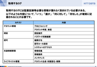 79Copyright © 2012 NTT DATA Corporation
取得するログ
カテゴリ 内容
アカウント管理 プロビジョニング
アカウント申請、承認
認証 認証操作
パスワード同期履歴
認可 権限付与
認可ルール設定
システムへのアクセス
共通情報管理 情報収集
情報提供
メンテナンス
ライフサイクル管理 アカウント生成・状態変化・削除
取得するログには監査証跡等必要な情報が漏れなく含まれている必要がある。
以下のような内容について、「いつ」 「誰が」 「何に対して」 「何をした」が確実に記
録されることが必要です。
 