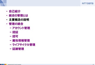 9Copyright © 2012 NTT DATA Corporation
• 自己紹介
• 統合ID管理とは
• 主要概念の説明
• 管理の統合
– アカウント管理
– 認証
– 認可
– 属性情報管理
– ライフサイクル管理
– 証跡管理
 