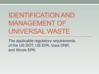 IDENTIFICATION AND
MANAGEMENT OF
UNIVERSAL WASTE
The applicable regulatory requirements
of the US DOT, US EPA, Iowa DNR,
and Illinois EPA.
 