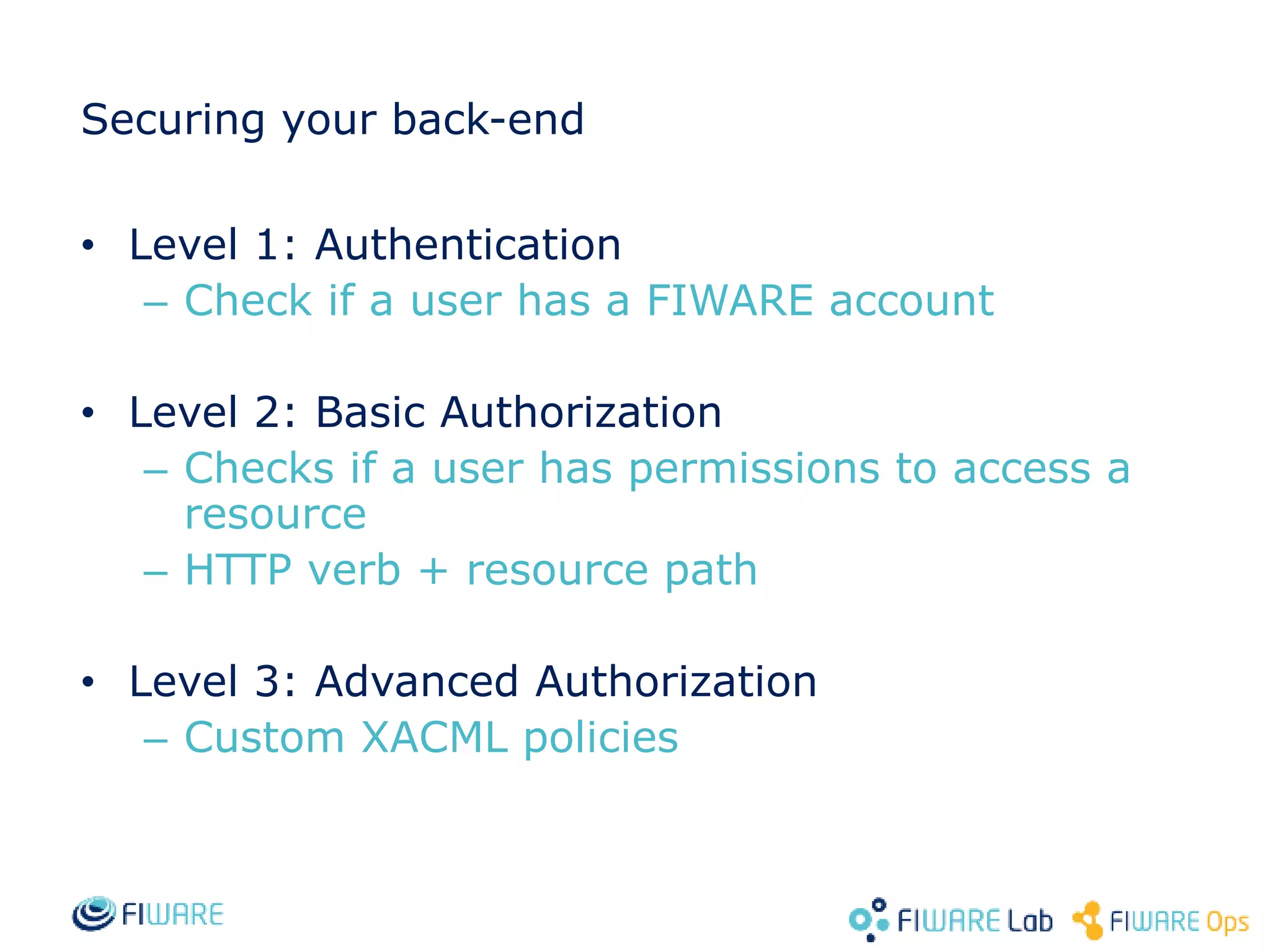 Securing your back-end • Level 1: Authentication – Check if a user has a FIWARE account • Level 2: Basic Authorization – Checks if a user has permissions to access a resource – HTTP verb + resource path • Level 3: Advanced Authorization – Custom XACML policies 