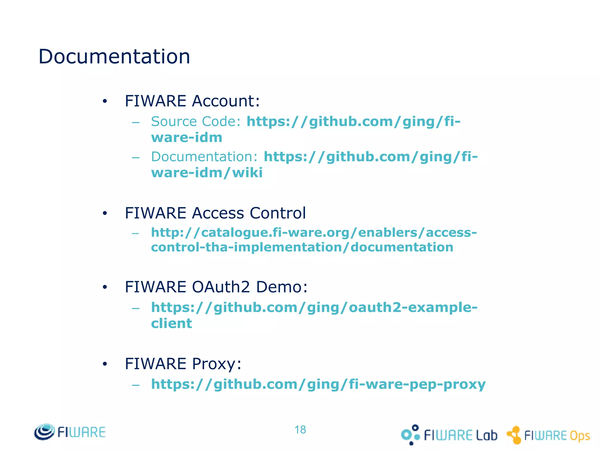Documentation • FIWARE Account: – Source Code: https://github.com/ging/fi-ware- idm – Documentation: https://github.com/ging/fi-ware- idm/wiki • FIWARE Access Control – http://catalogue.fi-ware.org/enablers/access-control- tha-implementation/documentation • FIWARE OAuth2 Demo: – https://github.com/ging/oauth2-example-client • FIWARE Proxy: – https://github.com/ging/fi-ware-pep-proxy 18 