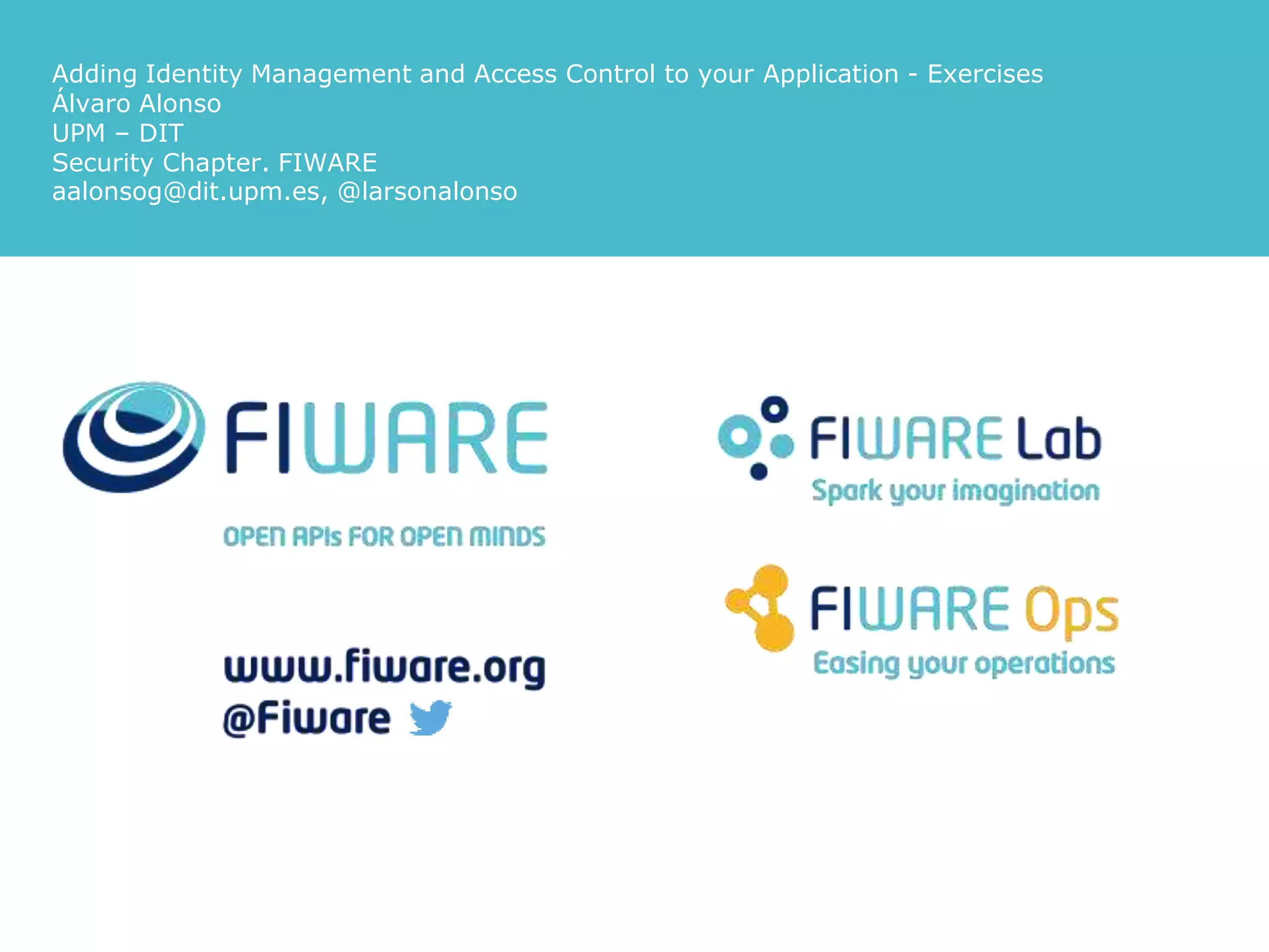 Adding Identity Management and Access Control to your Application - Exercises
Álvaro Alonso
UPM – DIT
Security Chapter. FIWARE
aalonsog@dit.upm.es, @larsonalonso
 