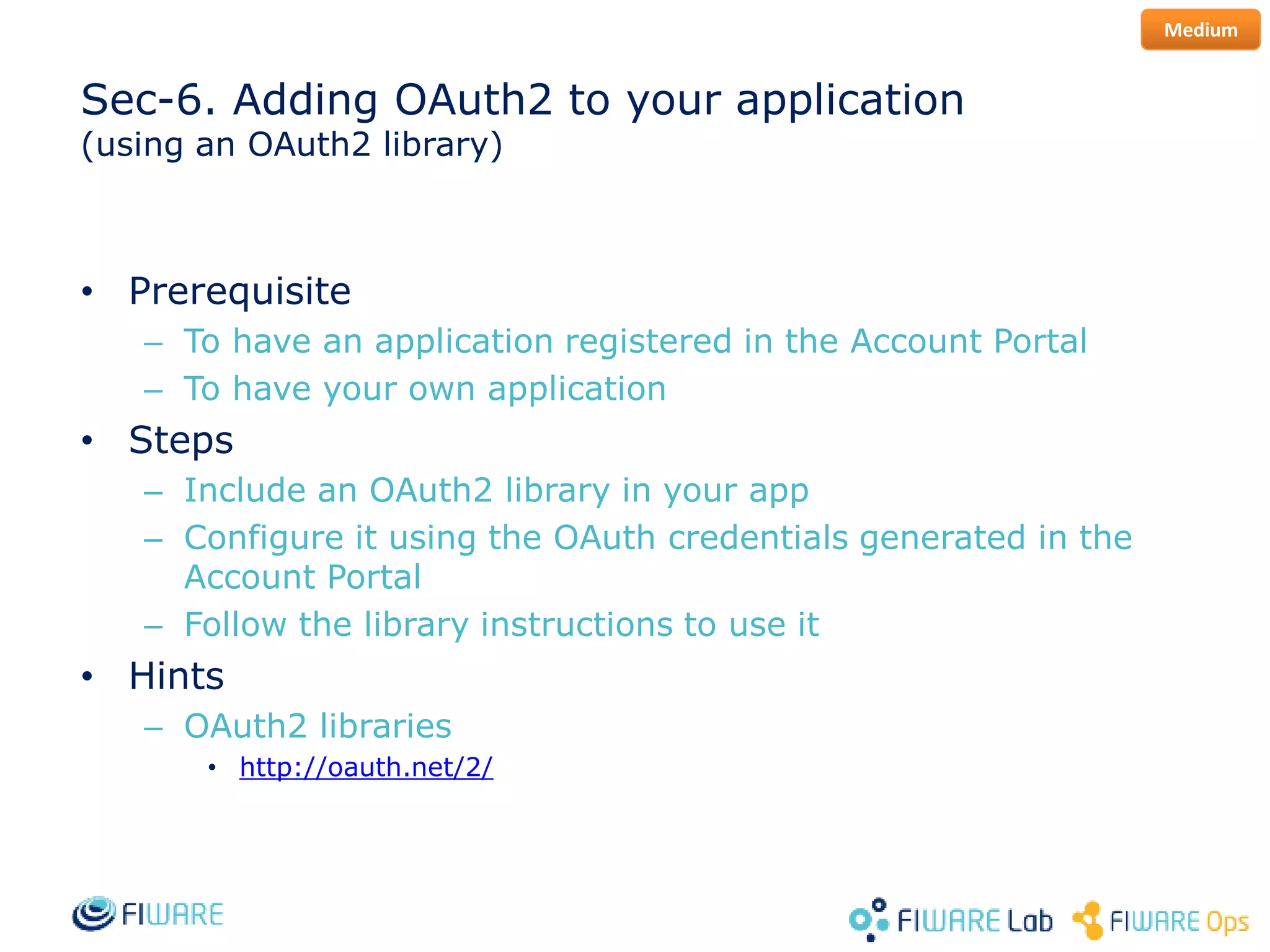 Sec-6. Adding OAuth2 to your application
(using an OAuth2 library)
• Prerequisite
– To have an application registered in the Account Portal
– To have your own application
• Steps
– Include an OAuth2 library in your app
– Configure it using the OAuth credentials generated in the
Account Portal
– Follow the library instructions to use it
• Hints
– OAuth2 libraries
• http://oauth.net/2/
Medium
 