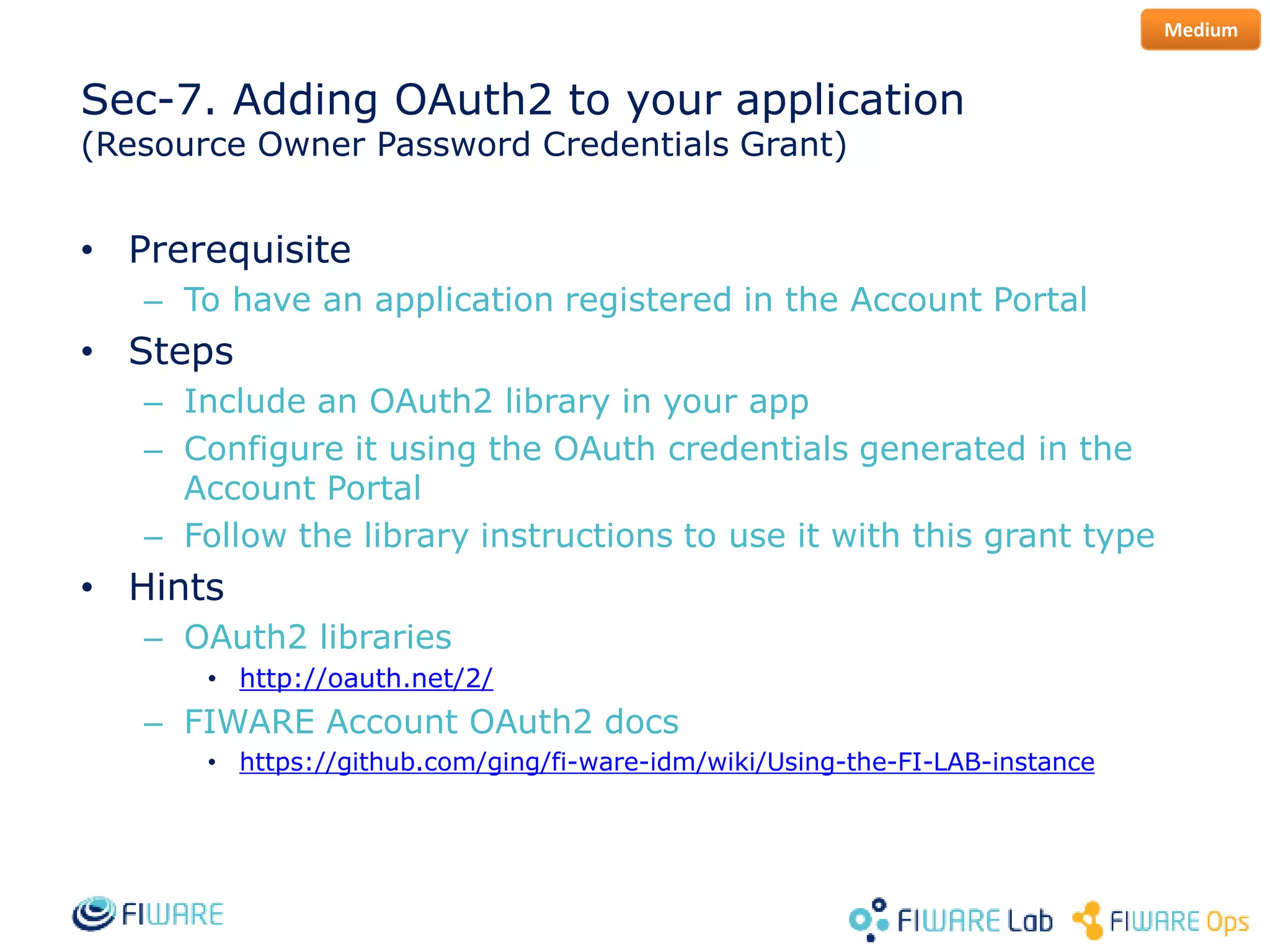 Sec-7. Adding OAuth2 to your application
(Resource Owner Password Credentials Grant)
• Prerequisite
– To have an application registered in the Account Portal
• Steps
– Include an OAuth2 library in your app
– Configure it using the OAuth credentials generated in the
Account Portal
– Follow the library instructions to use it with this grant type
• Hints
– OAuth2 libraries
• http://oauth.net/2/
– FIWARE Account OAuth2 docs
• https://github.com/ging/fi-ware-idm/wiki/Using-the-FI-LAB-instance
Medium
 
