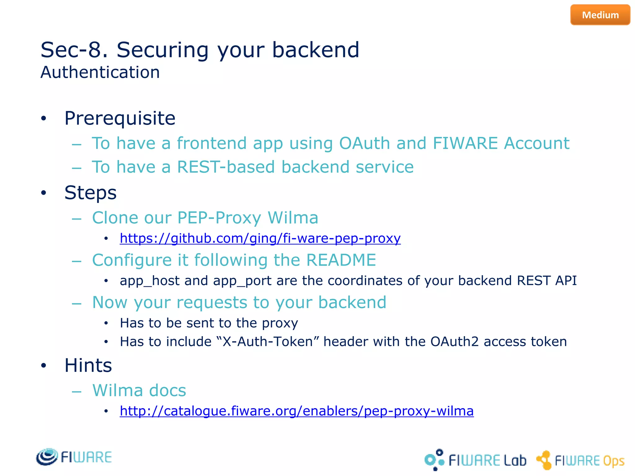 Sec-8. Securing your backend
Authentication
• Prerequisite
– To have a frontend app using OAuth and FIWARE Account
– To have a REST-based backend service
• Steps
– Clone our PEP-Proxy Wilma
• https://github.com/ging/fi-ware-pep-proxy
– Configure it following the README
• app_host and app_port are the coordinates of your backend REST API
– Now your requests to your backend
• Has to be sent to the proxy
• Has to include “X-Auth-Token” header with the OAuth2 access token
• Hints
– Wilma docs
• http://catalogue.fiware.org/enablers/pep-proxy-wilma
Medium
 