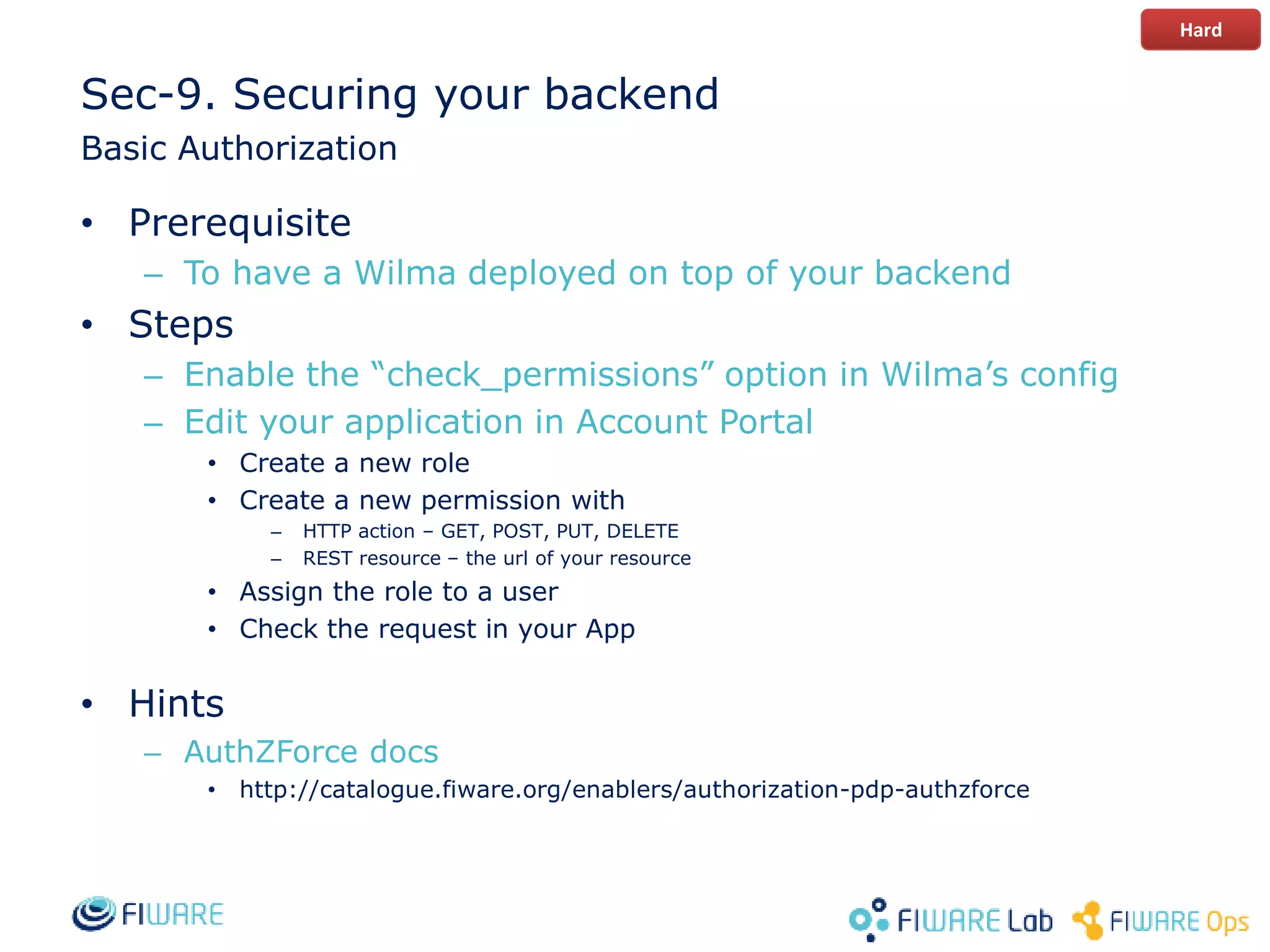 Sec-9. Securing your backend
Basic Authorization
• Prerequisite
– To have a Wilma deployed on top of your backend
• Steps
– Enable the “check_permissions” option in Wilma’s config
– Edit your application in Account Portal
• Create a new role
• Create a new permission with
– HTTP action – GET, POST, PUT, DELETE
– REST resource – the url of your resource
• Assign the role to a user
• Check the request in your App
• Hints
– AuthZForce docs
• http://catalogue.fiware.org/enablers/authorization-pdp-authzforce
Hard
 