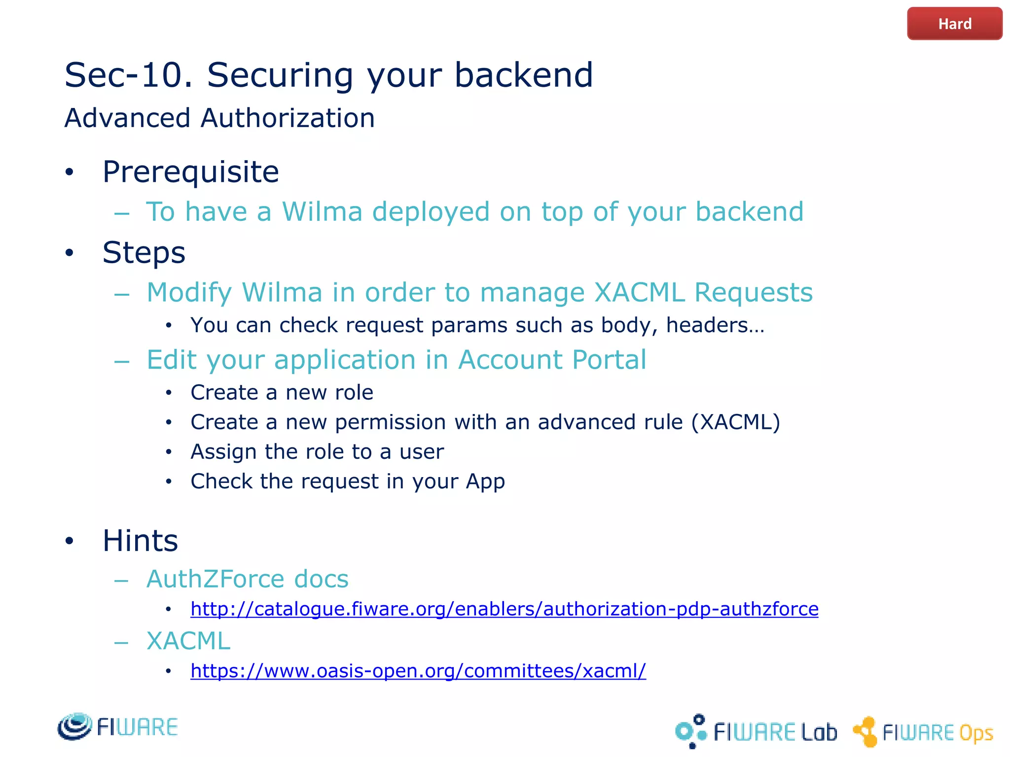 Sec-10. Securing your backend
Advanced Authorization
• Prerequisite
– To have a Wilma deployed on top of your backend
• Steps
– Modify Wilma in order to manage XACML Requests
• You can check request params such as body, headers…
– Edit your application in Account Portal
• Create a new role
• Create a new permission with an advanced rule (XACML)
• Assign the role to a user
• Check the request in your App
• Hints
– AuthZForce docs
• http://catalogue.fiware.org/enablers/authorization-pdp-authzforce
– XACML
• https://www.oasis-open.org/committees/xacml/
Hard
 