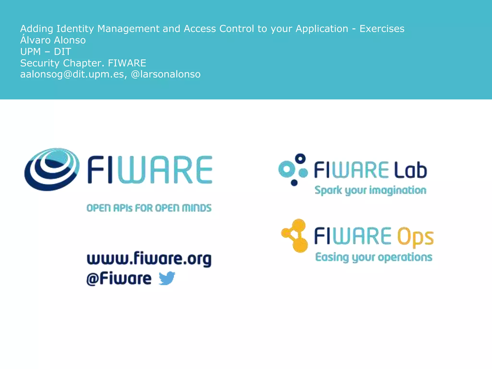 Adding Identity Management and Access Control to your Application - Exercises
Álvaro Alonso
UPM – DIT
Security Chapter. FIWARE
aalonsog@dit.upm.es, @larsonalonso
 