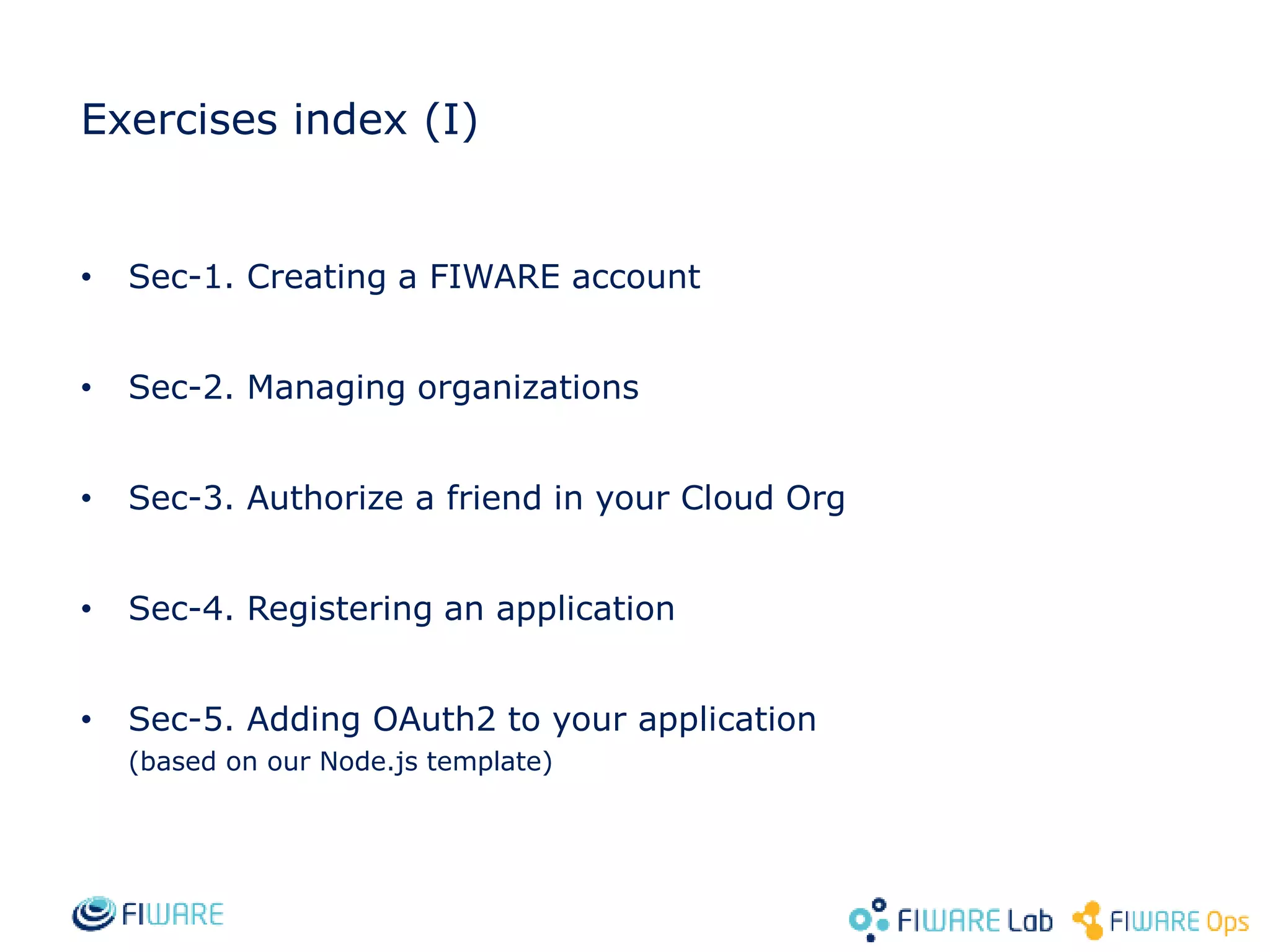 Exercises index (I)
• Sec-1. Creating a FIWARE account
• Sec-2. Managing organizations
• Sec-3. Authorize a friend in your Cloud Org
• Sec-4. Registering an application
• Sec-5. Adding OAuth2 to your application
(based on our Node.js template)
 